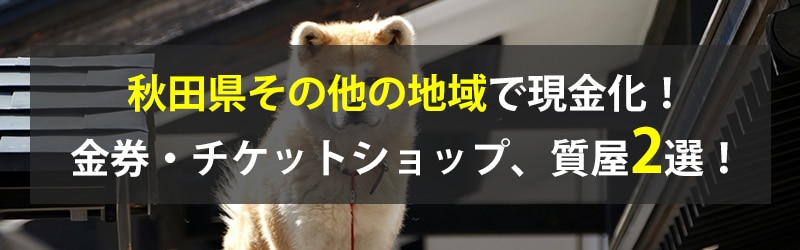 秋田県その他の地域で現金化!秋田県その他の地域の金券・チケットショップ、質屋2選!
